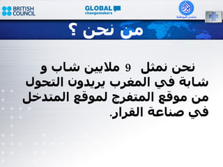 من نحن ؟ نحن نمثل  9  ملايين شاب و شابة في المغرب يريدون التحول من موقع المتفرج لموقع المتدخل في صناعة القرار . 