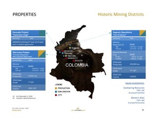 TSX: GCM  OTCQX: TPRFF
October 2019
PROPERTIES
Marmato Project
“Pursuing Underground 
Mine Expansion Opportunity”
Ownership 100%
Mineral
Resources (1)
‐ M&I
‐ Inferred
Gold:
3,844 kozs 2.9 g/t
4,194 kozs 2.5 g/t
2018 Gold 
Production 24,951 ozs
2018 Head 
Grade 2.7 g/t
2018 Cash 
Cost/oz US$1,132
Segovia Operations
“Core Producer”
Ownership 100%
Mineral
Resources (1)
‐ M&I
‐ Inferred
Gold:
1,327 kozs 11.8 g/t
1,157 kozs 10.1 g/t
Mineral Reserves 
(1,2)
‐ Proven
‐ Probable
Gold:
30 kozs 11.7 g/t
658 kozs 11.0 g/t
2018 Gold 
Production 193,050 ozs
2018 Head 
Grade 17.1 g/t
2018 Cash 
Cost/oz US$623
(1) As of December 31, 2018
(2) Included in Mineral Resources
Zancudo Project
“Exploration Stage”
Ownership 100%
IAMGOLD entering 3rd year of a 6‐year 
earn‐in option agreement
Historic Mining Districts
10
Equity investments:
Sandspring Resources
TSXV: SSP
(Guyana/Colombia)
Western Atlas
TSXV: WA
(Canada/Venezuela)
 