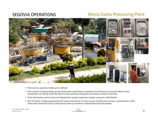 TSX: GCM  OTCQX: TPRFF
October 2019
SEGOVIA OPERATIONS Maria Dama Processing Plant
 Plant now has capacity to handle up to 1,500 tpd.
 Plant includes crushing, grinding, gravity concentration, gold flotation, cyanidation of the flotation concentrate, Merrill‐Crowe 
precipitation and refining of both the Merrill‐Crowe precipitate and gravity concentrate to produce a final doré.
 Onsite lab provides quick turnaround of development samples; exploration samples processed in SGS Medellin. 
 New “El Chocho” tailings storage facility will receive material over the next six years and filter press has been  commissioned in 2019; 
onsite water treatment facility is treating excess water to Colombian standards before being discharged.
16
 