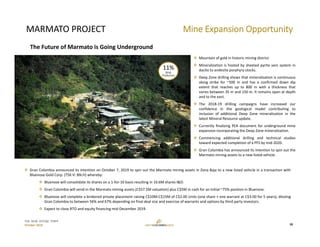 TSX: GCM  OTCQX: TPRFF
October 2019
MARMATO PROJECT
 Mountain of gold in historic mining district.
 Mineralization is hosted by sheeted pyrite vein system in
dacite to andesite porphyry stocks.
 Deep Zone drilling shows that mineralization is continuous
along strike for ~500 m and has a confirmed down dip
extent that reaches up to 800 m with a thickness that
varies between 35 m and 150 m. It remains open at depth
and to the east.
 The 2018‐19 drilling campaigns have increased our
confidence in the geological model contributing to
inclusion of additional Deep Zone mineralization in the
latest Mineral Resource update.
 Currently finalizing PEA document for underground mine
expansion incorporating the Deep Zone mineralization.
 Commencing additional drilling and technical studies
toward expected completion of a PFS by mid‐2020.
 Gran Colombia has announced its intention to spin out the
Marmato mining assets to a new listed vehicle.
Mine Expansion Opportunity
18
The Future of Marmato is Going Underground
11%
2018 
Production
 Gran Colombia announced its intention on October 7, 2019 to spin out the Marmato mining assets in Zona Baja to a new listed vehicle in a transaction with
Bluenose Gold Corp. (TSX‐V: BN.H) whereby:
 Bluenose will consolidate its shares on a 1‐for‐10 basis resulting in 10.6M shares I&O.
 Gran Colombia will vend‐in the Marmato mining assets (C$57.5M valuation) plus C$5M in cash for an initial ~75% position in Bluenose.
 Bluenose will complete a brokered private placement raising C$10M‐C$15M of C$2.00 Units (one share + one warrant at C$3.00 for 5 years), diluting
Gran Colombia to between 56% and 67% depending on final deal size and exercise of warrants and options by third party investors.
 Expect to close RTO and equity financing mid‐December 2019.
 