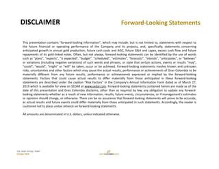 TSX: GCM  OTCQX: TPRFF
October 2019
Forward‐Looking Statements DISCLAIMER
This presentation contains "forward‐looking information", which may include, but is not limited to, statements with respect to
the future financial or operating performance of the Company and its projects, and, specifically, statements concerning
anticipated growth in annual gold production, future cash costs and AISC, future G&A and capex, excess cash flow and future
repayments of its gold‐linked notes. Often, but not always, forward‐looking statements can be identified by the use of words
such as "plans", "expects", "is expected", "budget", "scheduled", "estimates", "forecasts", "intends", "anticipates", or "believes"
or variations (including negative variations) of such words and phrases, or state that certain actions, events or results "may",
"could", "would", "might" or "will" be taken, occur or be achieved. Forward‐looking statements involve known and unknown
risks, uncertainties and other factors which may cause the actual results, performance or achievements of Gran Colombia to be
materially different from any future results, performance or achievements expressed or implied by the forward‐looking
statements. Factors that could cause actual results to differ materially from those anticipated in these forward‐looking
statements are described under the caption "Risk Factors" in the Company's Annual Information Form dated as of March 27,
2019 which is available for view on SEDAR at www.sedar.com. Forward‐looking statements contained herein are made as of the
date of this presentation and Gran Colombia disclaims, other than as required by law, any obligation to update any forward‐
looking statements whether as a result of new information, results, future events, circumstances, or if management's estimates
or opinions should change, or otherwise. There can be no assurance that forward‐looking statements will prove to be accurate,
as actual results and future events could differ materially from those anticipated in such statements. Accordingly, the reader is
cautioned not to place undue reliance on forward‐looking statements.
All amounts are denominated in U.S. dollars, unless indicated otherwise.
 