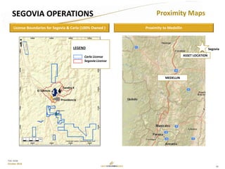 18
TSX: GCM
October 2018
License Boundaries for Segovia & Carla (100% Owned )
LEGEND
Carla License
Segovia License
El Silencio
Sandra K
Providencia
Proximity to Medellin
MEDELLIN
ASSET LOCATION
Segovia
SEGOVIA OPERATIONS Proximity Maps
 