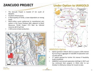 26
TSX: GCM
October 2018
ZANCUDO PROJECT Under Option to IAMGOLD
IAMGOLD Option
• Option granted in March 2017 to acquire a 65% interest
by incurring an aggregate of US$10M of exploration over
a 6-year period.
• 2nd option granted for further 5% interest if feasibility
study completed.
• IAMGOLD commenced exploration (drilling) in 2017 and
has continued their program in 2018….refer to our
October 9, 2018 press release for results to-date.
• The Zancudo Project is located 27 km south of
Medellin.
• Excellent infrastructure.
• In Municipality of Titiribi, a town dependent on mining
(coal).
• Multi-million ounce epithermal to mesothermal vein
system in the Cauca Porphyry Belt, adjacent to Brazil
Resources Titiribí Project (7.9 Moz Au Inferred
resources @ 0.5 g/t Au).
• 1.5M ounces of past production.
 