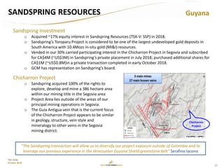 27
TSX: GCM
October 2018
SANDSPRING RESOURCES
Sandspring Investment
o Acquired ~17% equity interest in Sandspring Resources (TSX-V: SSP) in 2018.
o Sandspring’s Toroparu Project is considered to be one of the largest undeveloped gold deposits in
South America with 10.4Mozs in-situ gold (MI&I) resources.
o Vended in our 30% carried participating interest in the Chicharron Project in Segovia and subscribed
for CA$4M (~US$3M) in Sandspring’s private placement in July 2018; purchased additional shares for
CA$1M (~US$0.8M)in a private transaction completed in early October 2018.
o GCM has representation on Sandspring’s board.
Guyana
“The Sandspring transaction will allow us to diversify our project exposure outside of Colombia and to
leverage our previous experience in the Venezuelan Guyana Shield greenstone belt” Serafino Iacono
Chicharron Project
o Sandspring acquired 100% of the rights to
explore, develop and mine a 386 hectare area
within our mining title in the Segovia area
o Project Area lies outside of the areas of our
principal mining operations in Segovia.
o The Guia Antigua vein that is the current focus
of the Chicharron Project appears to be similar
in geology, structure, vein style and
mineralogy to other veins in the Segovia
mining district.
Chicharron
Project
 