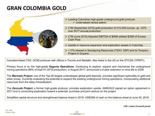 3
TSX: GCM
October 2018
Canadian-listed (TSX: GCM) producer with offices in Toronto and Medellin. Also listed in the US on the OTCQX (TPRFF).
Primary focus is on the high-grade Segovia Operations. Continuing to explore, expand and mechanize the underground
mining operations (89% of total H1-2018 production). In August 2017, announced a 4-year extension in mine life to 2026.
The Marmato Project, one of the Top-20 largest undeveloped global gold deposits, provides significant optionality to gold and
silver prices. Currently evaluating the potential to expand the existing underground mining operations, incorporating additional
resources from the deep mineralization.
The Zancudo Project, a former high-grade producer, provides exploration upside. IAMGOLD signed an option agreement in
2017 and is conducting exploration toward a potential purchase and joint venture on the project.
Simplified capital structure and strengthened balance sheet in 2018. US$25M of cash on the balance sheet at June 30, 2018.
 LTM (September 2018) gold production of 214,439 ounces, up ~23%
over 2017 annual production.
 LTM (June 2018) Adjusted EBITDA of $95M yielded $25M of Excess
Cash Flow.
 Upside in resource expansion and exploration assets in Colombia.
 Leading Colombian high-grade underground gold producer.
 undervalued versus peers!
GRAN COLOMBIA GOLD
LTM = Latest 12-month period
 ~17% interest in Sandspring Resources (TSXV: SSP) and its Toroparu
Project in Guyana.
 