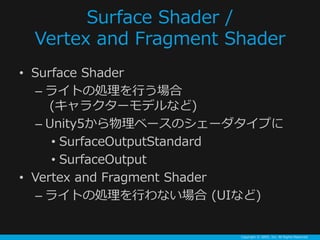 Copyright ? GREE, Inc. All Rights Reserved.
Surface Shader /
Vertex and Fragment Shader
? Surface Shader
C 饤Ȥ΄IФ
(饯`ǥʤ)
C Unity5٩`Υ`פ
? SurfaceOutputStandard
? SurfaceOutput
? Vertex and Fragment Shader
C 饤Ȥ΄IФʤ (UIʤ)
 