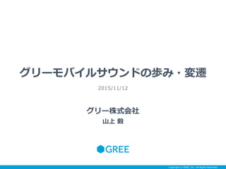 Copyright © GREE, Inc. All Rights Reserved.
グリーモバイルサウンドの歩み・変遷
2015/11/12
グリー株式会社
山上 毅
 