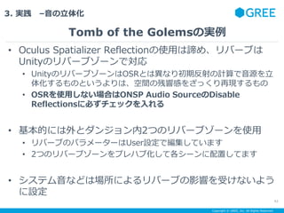 Copyright ? GREE, Inc. All Rights Reserved.
3. g C廯
? Oculus Spatializer ReflectionʹäBᡢЩ`֤
UnityΥЩ`֥`ǌ
? UnityΥЩ`֥`OSRȤϮʤڷӋԴ
廯ΤȤϡgβ푸Ф򤶤ä٬F
? OSRʹäʤϤONSP Audio SourceDisable
Reflections˱ؤå
? Ĥˤȥ󥸥2ĤΥЩ`֥`ʹ
? Щ`֤Υѥ``UserOǾƤޤ
? 2ĤΥЩ`֥`ץϥֻƸ`äƤޤ
? ƥʤɤψˤЩ`֤Ӱ푤ܤʤ褦
O
Tomb of the GolemsΌg
42
 