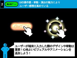UIの操作感・挙動・演出の魅力により
ユーザー感情を高めている
2 演出/音/アニメ
ユーザーが端末に入力した際のデザインや挙動は
重要！心地よいビジュアルやアニメーションを
追及しよう！
 