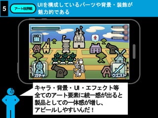 UIを構成しているパーツや背景・装飾が
魅力的である
5 アート/世界観
キャラ・背景・UI・エフェクト等
全てのアート要素に統一感が出ると
製品としての一体感が増し、
アピールしやすいんだ！
 