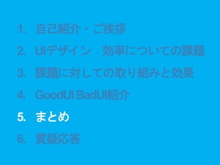 1. 自己紹介・ご挨拶
2. UIデザイン 効率についての課題
3. 課題に対しての取り組みと効果
4. GoodUIBadUI紹介
5. まとめ
6. 質疑応答
 