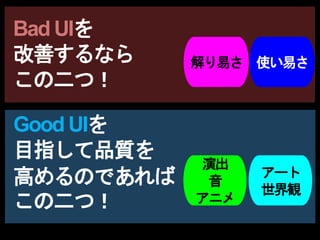 Bad UIを
改善するなら
この二つ！
演出
音
アニメ
アート
世界観
解り易さ 使い易さ
Good UIを
目指して品質を
高めるのであれば
この二つ！
 