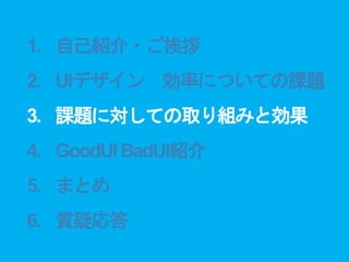 1. 自己紹介・ご挨拶
2. UIデザイン 効率についての課題
3. 課題に対しての取り組みと効果
4. GoodUIBadUI紹介
5. まとめ
6. 質疑応答
 