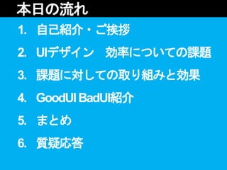 1. 自己紹介・ご挨拶
2. UIデザイン 効率についての課題
3. 課題に対しての取り組みと効果
4. GoodUIBadUI紹介
5. まとめ
6. 質疑応答
本日の流れ
 