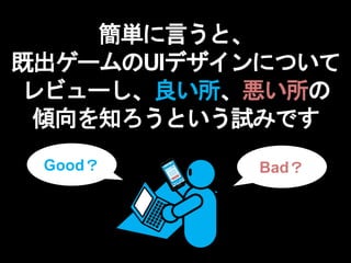 簡単に言うと、
既出ゲームのUIデザインについて
レビューし、良い所、悪い所の
傾向を知ろうという試みです
Good？ Bad？
 