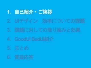 1. 自己紹介・ご挨拶
2. UIデザイン 効率についての課題
3. 課題に対しての取り組みと効果
4. GoodUIBadUI紹介
5. まとめ
6. 質疑応答
 