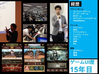 プラットホーム
• コンシューマゲーム
• アーケードゲーム
• PCゲーム
• モバイルソーシャルゲーム
（Web/Native）
ジャンル
• アクション
• RPG
• アドベンチャー
• シュミレーション
• スポーツ
• ホラー
• 知育
etc…
業務
• UIデザイン
• 採用
• 育成
ゲームUI歴
15年目
経歴
 
