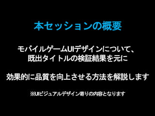 本セッションの概要
モバイルゲームUIデザインについて、
既出タイトルの検証結果を元に
効果的に品質を向上させる方法を解説します
※UIビジュアルデザイン寄りの内容となります
 