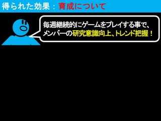 毎週継続的にゲームをプレイする事で、
メンバーの研究意識向上、トレンド把握！
得られた効果：育成について
 