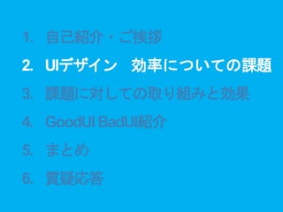 1. 自己紹介・ご挨拶
2. UIデザイン 効率についての課題
3. 課題に対しての取り組みと効果
4. GoodUIBadUI紹介
5. まとめ
6. 質疑応答
 