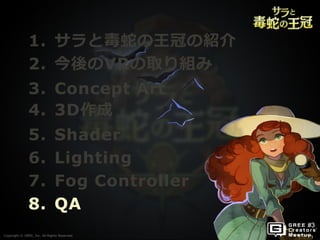 Copyright © GREE, Inc. All Rights Reserved.Copyright © GREE, Inc. All Rights Reserved.
1. サラと毒蛇の王冠の紹介
2. 今後のVRの取り組み
3. Concept Art
4. 3D作成
5. Shader
6. Lighting
7. Fog Controller
8. QA
 
