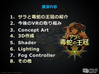 Copyright © GREE, Inc. All Rights Reserved.
講演内容
Copyright © GREE, Inc. All Rights Reserved.
1. サラと毒蛇の王冠の紹介
2. 今後のVRの取り組み
3. Concept Art
4. 3D作成
5. Shader
6. Lighting
7. Fog Controller
8. その他
 