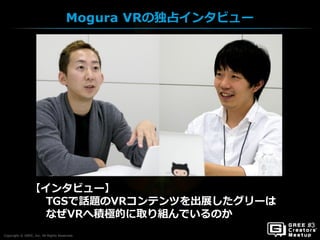 Copyright © GREE, Inc. All Rights Reserved.
Mogura VRの独占インタビュー
Copyright © GREE, Inc. All Rights Reserved.
【インタビュー】
TGSで話題のVRコンテンツを出展したグリーは
なぜVRへ積極的に取り組んでいるのか
 