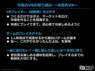Copyright © GREE, Inc. All Rights Reserved.
今後のVRの取り組み ～本格的VR～
Copyright © GREE, Inc. All Rights Reserved.
VRプレイヤー（経験者）をふやす
● つくるだけではダメ、マーケットを広げ、
市場を作ることを意識する
● 快適にプレイできて、初心者でも楽しめるように
ゲームのプレイスタイル
● 1人称視点で見渡せるから面白いゲームが基本
● あー、これやりたかったんだよね、を実現
一緒に遊びたい？一緒に遊んで楽しいか？を常に問う
● 老若男女楽しめる題材を起用し、プレイするまでの
動機を大切にする。
 