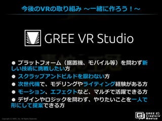Copyright © GREE, Inc. All Rights Reserved.
今後のVRの取り組み ～一緒に作ろう！～
Copyright © GREE, Inc. All Rights Reserved.
● プラットフォーム（据置機、モバイル等）を問わず新
しい技術に挑戦したい方
● スクラップアンドビルドを厭わない方
● 次世代機で、モデリングやライティング経験がある方
● モーション、エフェクトなど、マルチで活躍できる方
● デザインやロジックを問わず、やりたいことを一人で
形にして提案できる方
 