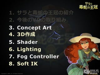 Copyright © GREE, Inc. All Rights Reserved.
1. サラと毒蛇の王冠の紹介
2. 今後のVRの取り組み
3. Concept Art
4. 3D作成
5. Shader
6. Lighting
7. Fog Controller
8. Soft IK
Copyright © GREE, Inc. All Rights Reserved.
 