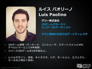 Copyright © GREE, Inc. All Rights Reserved.
• 3Dゲーム開発（アーケード、コンシューマ、スマートフォンとVR）
デベロッパーとして9年経験。
• リリース3Dゲームを20作品以上。
• レベルデザイン、背景、キャラクタ、リグ、モーション、エフェクト、
ツールなど幅広く担当。
グリー株式会社
3Dチームマネージャ
シニアー3Dアーティスト
サラと毒蛇の王冠ではアートディレクタ
ルイス パオリーノ
Luis Paolino
Copyright © GREE, Inc. All Rights Reserved.
 