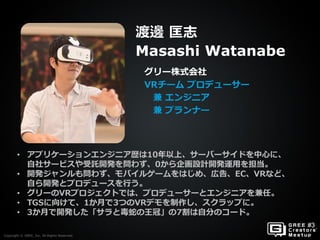 Copyright © GREE, Inc. All Rights Reserved.
グリー株式会社
VRチーム プロデューサー
兼 エンジニア
兼 プランナー
渡邊 匡志
Masashi Watanabe
Copyright © GREE, Inc. All Rights Reserved.
• アプリケーションエンジニア歴は10年以上、サーバーサイドを中心に、
自社サービスや受託開発を問わず、0から企画設計開発運用を担当。
• 開発ジャンルも問わず、モバイルゲームをはじめ、広告、EC、VRなど、
自ら開発とプロデュースを行う。
• グリーのVRプロジェクトでは、プロデューサーとエンジニアを兼任。
• TGSに向けて、1か月で3つのVRデモを制作し、スクラップに。
• 3か月で開発した「サラと毒蛇の王冠」の7割は自分のコード。
 