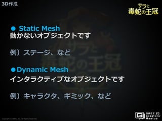 Copyright © GREE, Inc. All Rights Reserved.
3D作成
Copyright © GREE, Inc. All Rights Reserved.
● Static Mesh
動かないオブジェクトです
例）ステージ、など
●Dynamic Mesh
インタラクティブなオブジェクトです
例）キャラクタ、ギミック、など
 