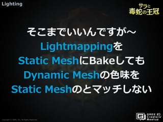 Copyright © GREE, Inc. All Rights Reserved.
Lighting
Copyright © GREE, Inc. All Rights Reserved.
そこまでいいんですが～
Lightmappingを
Static MeshにBakeしても
Dynamic Meshの色味を
Static Meshのとマッチしない
 