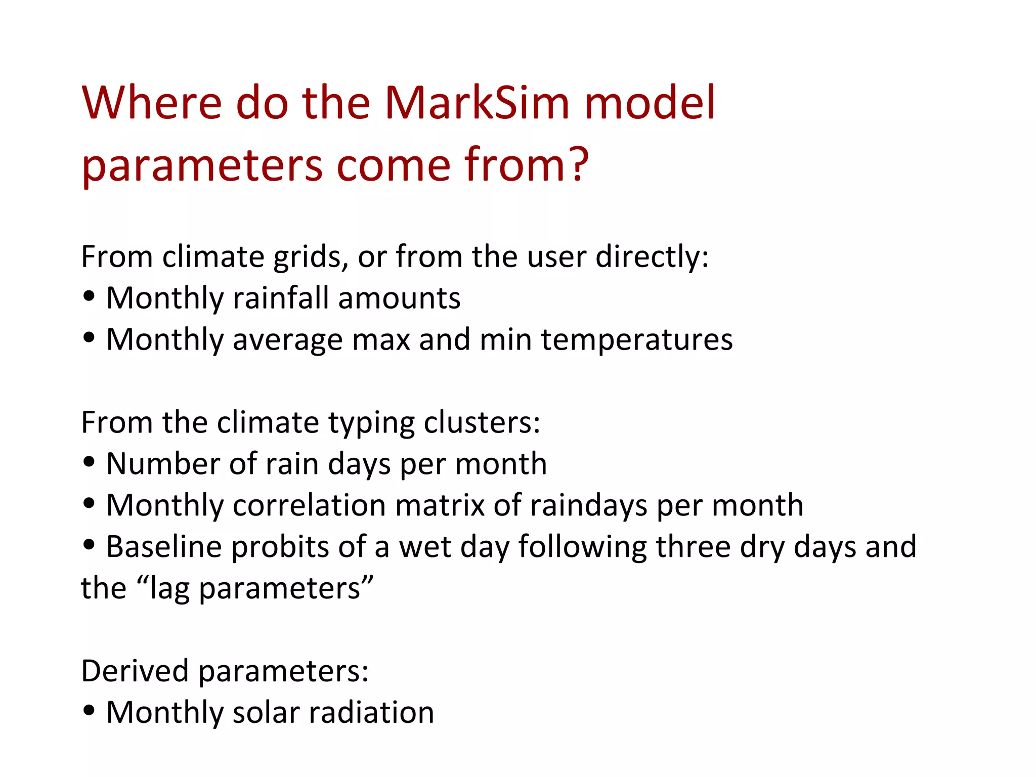 Where do the MarkSim model parameters come from? From climate grids, or from the user directly: Monthly rainfall amounts Monthly average max and min temperatures From the climate typing clusters: Number of rain days per month Monthly correlation matrix of raindays per month Baseline probits of a wet day following three dry days and the “lag parameters” Derived parameters: Monthly solar radiation 