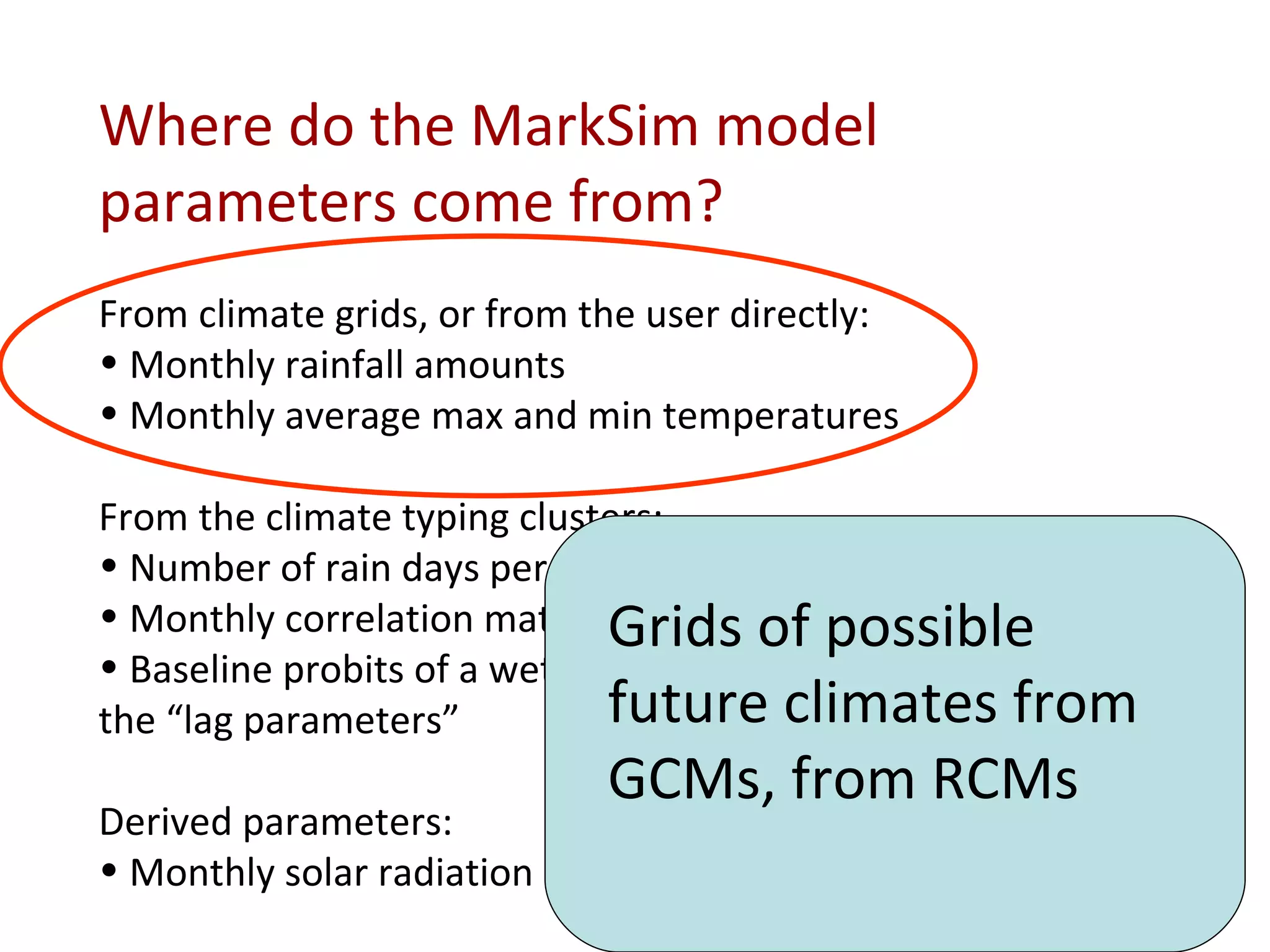 Where do the MarkSim model parameters come from? From climate grids, or from the user directly: Monthly rainfall amounts Monthly average max and min temperatures From the climate typing clusters: Number of rain days per month Monthly correlation matrix of raindays per month Baseline probits of a wet day following three dry days and the “lag parameters” Derived parameters: Monthly solar radiation Grids of possible future climates from GCMs, from RCMs 