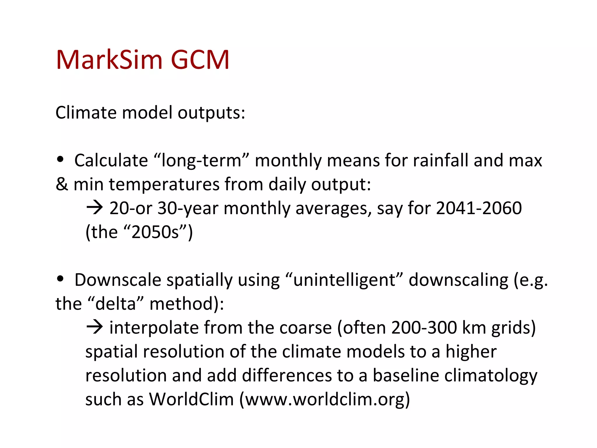MarkSim GCM Climate model outputs: Calculate “long-term” monthly means for rainfall and max & min temperatures from daily output:    20-or 30-year monthly averages, say for 2041-2060 (the “2050s”) Downscale spatially using “unintelligent” downscaling (e.g. the “delta” method):    interpolate from the coarse (often 200-300 km  grids)  spatial resolution of the climate models to a higher resolution and add differences to a baseline climatology such as WorldClim (www.worldclim.org) 