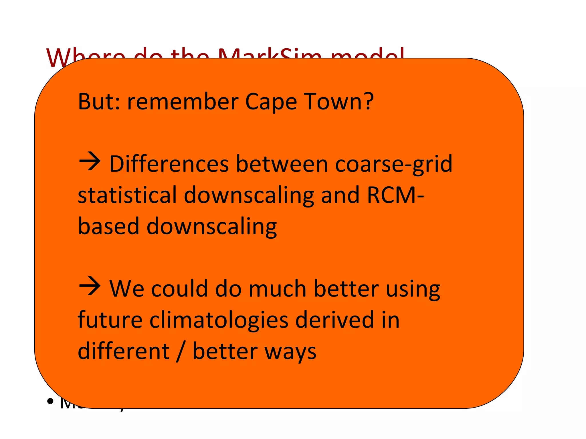 Where do the MarkSim model parameters come from? From climate grids: Monthly rainfall amounts Monthly average max and min temperatures From the climate typing clusters: Number of rain days per month Monthly correlation matrix of raindays per month Baseline probits of a wet day following three dry days and the “lag parameters” Derived parameters: Monthly solar radiation But: remember Cape Town? Differences between coarse-grid statistical downscaling and RCM-based downscaling We could do much better using future climatologies derived in different / better ways 