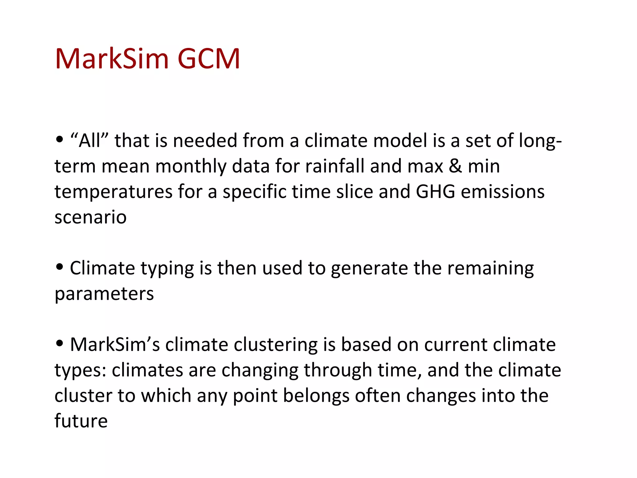 MarkSim GCM “ All” that is needed from a climate model is a set of long-term mean monthly data for rainfall and max & min temperatures for a specific time slice and GHG emissions scenario Climate typing is then used to generate the remaining parameters MarkSim’s climate clustering is based on current climate types: climates are changing through time, and the climate cluster to which any point belongs often changes into the future 
