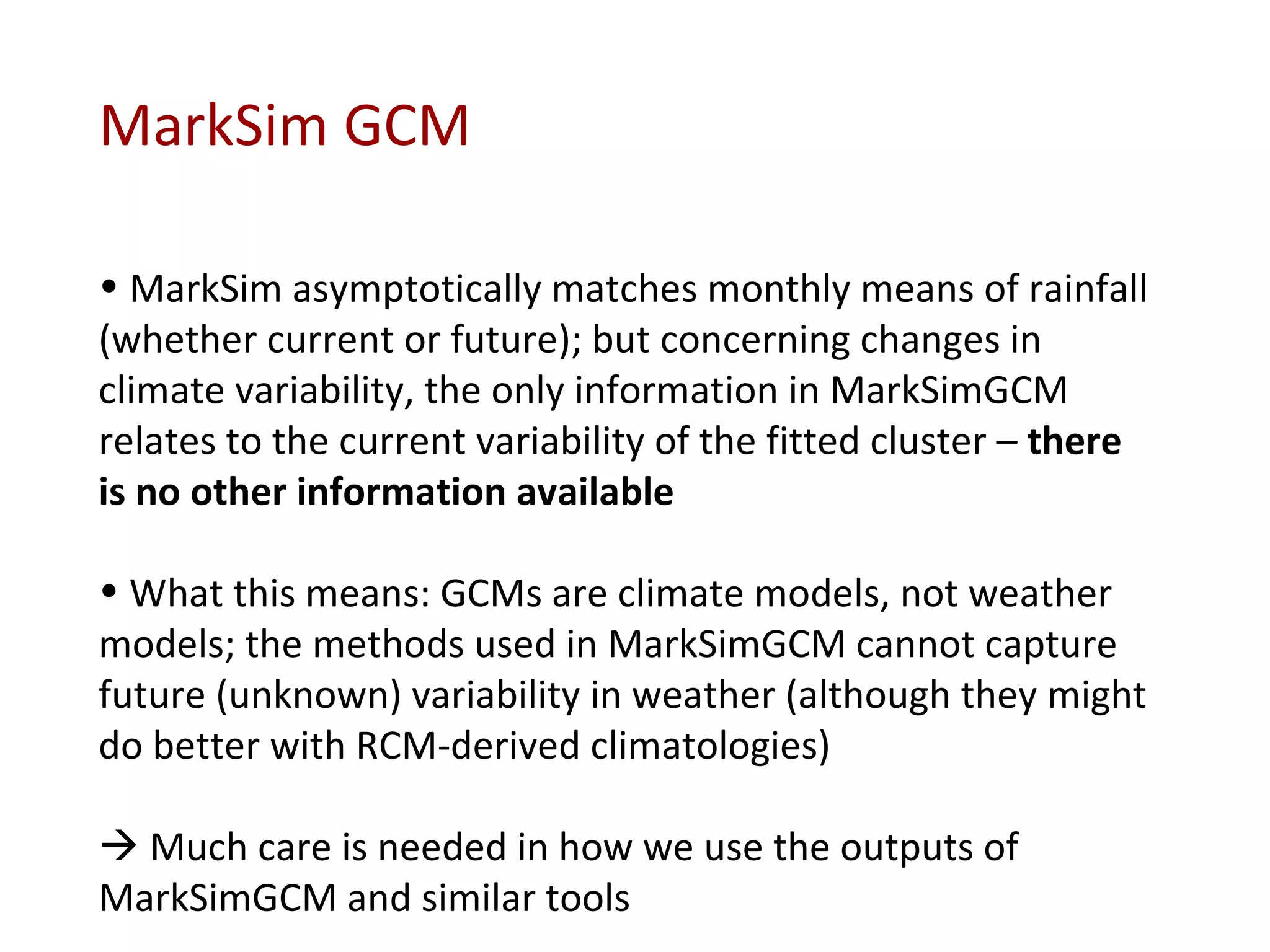MarkSim GCM MarkSim asymptotically matches monthly means of rainfall (whether current or future); but concerning changes in climate variability, the only information in MarkSimGCM relates to the current variability of the fitted cluster –  there is no other information available What this means: GCMs are climate models, not weather models; the methods used in MarkSimGCM cannot capture future (unknown) variability in weather (although they might do better with RCM-derived climatologies)    Much care is needed in how we use the outputs of MarkSimGCM and similar tools 