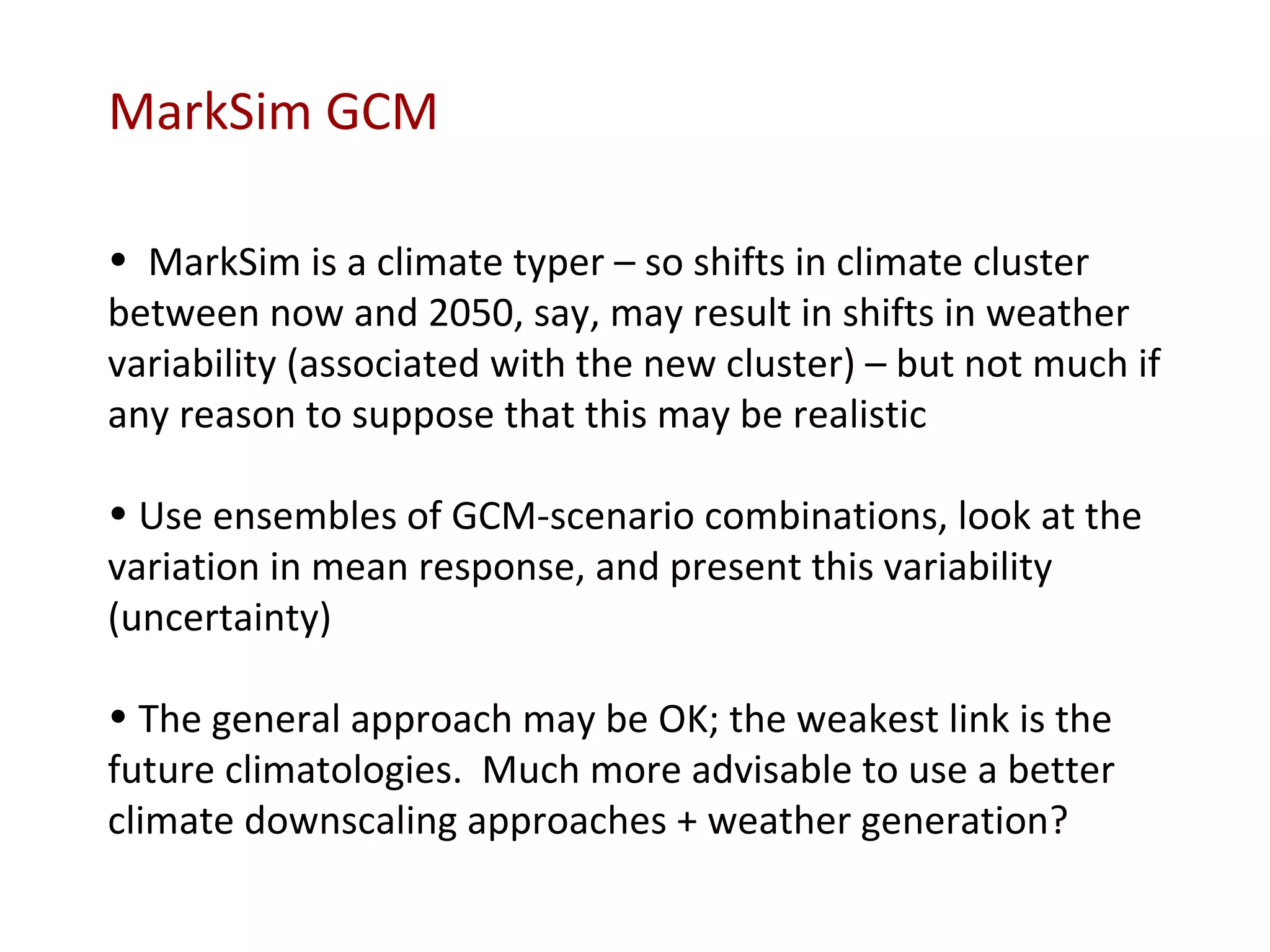 MarkSim is a climate typer – so shifts in climate cluster between now and 2050, say, may result in shifts in weather variability (associated with the new cluster) – but not much if any reason to suppose that this may be realistic Use ensembles of GCM-scenario combinations, look at the variation in mean response, and present this variability (uncertainty) The general approach may be OK; the weakest link is the future climatologies.  Much more advisable to use a better climate downscaling approaches + weather generation? MarkSim GCM 