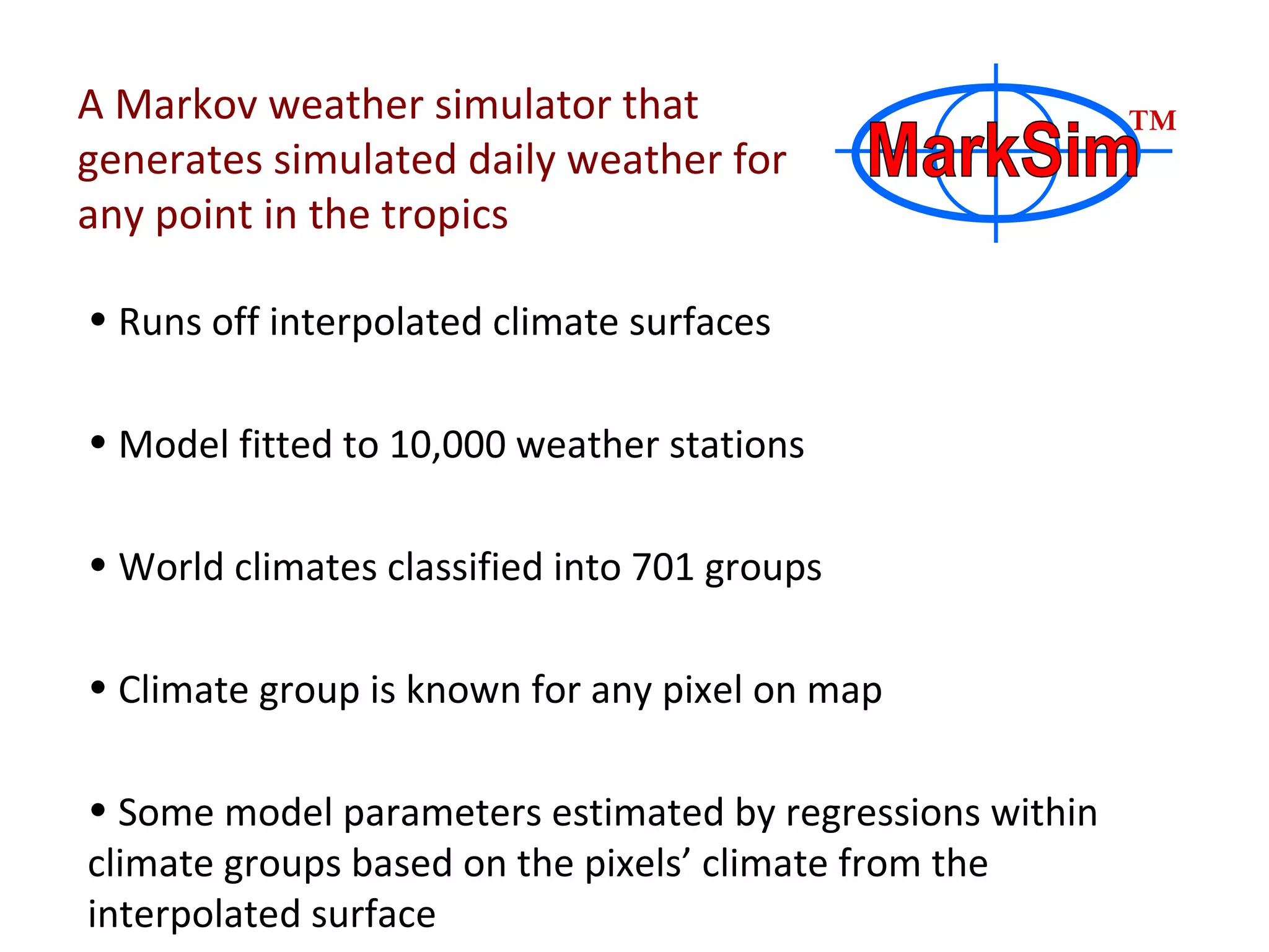 A Markov weather simulator that generates simulated daily weather for any point in the tropics Runs off interpolated climate surfaces Model fitted to 10,000 weather stations World climates classified into 701 groups Climate group is known for any pixel on map Some model parameters estimated by regressions within climate groups based on the pixels’ climate from the interpolated surface MarkSim ™ 