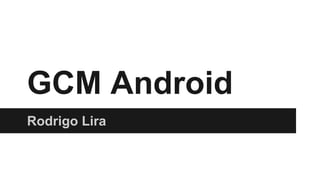 GCM Android
Rodrigo Lira
 
