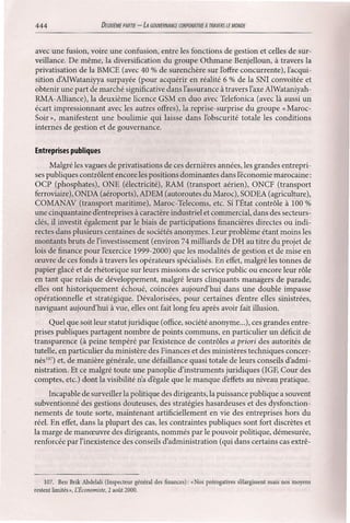 444

DEUXllME PARTIE

-LA GOUVERNANŒ

CORPORATIVE

A TRAVERS

LE MONDE

avec une fusion, voire une confusion, entre les fonctions de gestion et celles de surveillance. De même, la diversification du groupe Othmane Benjelloun, à travers la
privatisation de la BMCE (avec 40 % de surenchère sur l'offre concurrente), l'acquisition d'AlWataniyya surpayée (pour acquérir en réalité 6 % de la SNI convoitée et
obtenir une part de marché significative dans l'assurance à travers l'axe AlWataniyahRMA-Alliance), la deuxième licence GSM en duo avec Telefonica (avec là aussi un
écart impressionnant avec les autres offres), la reprise-surprise du groupe « MarocSoir », manifestent une boulimie qui laisse dans l'obscurité totale les conditions
internes de gestion et de gouvernance.
Entreprises publiques
Malgré les vagues de privatisations de ces dernières années, les grandes entreprises publiques contrôlent encore les positions dominantes dans l'économie marocaine:
OCP (phosphates), ONE (électricité), RAM (transport aérien), ONCF (transport
ferroviaire), ONDA (aéroports), ADEM (autoroutes du Maroc), SODEA (agriculture),
COMANAV (transport maritime), Maroc-Telecoms, etc. Si l'État contrôle à 100 %
une cinquantaine d'entreprises à caractère industriel et commercial, dans des secteursclés, il investit également par le biais de participations financières directes ou indirectes dans plusieurs centaines de sociétés anonymes. Leur problème étant moins les
montants bruts de l'investissement (environ 74 milliards de DB au titre du projet de
lois de finance pour l'exercice 1999-2000) que les modalités de gestion et de mise en
œuvre de ces fonds à travers les opérateurs spécialisés. En effet, malgré les tonnes de
papier glacé et de rhétorique sur leurs missions de service public ou encore leur rôle
en tant que relais de développement, malgré leurs clinquants managers de parade,
elles ont historiquement échoué, coincées aujourd'hui dans une double impasse
opérationnelle et stratégique. Dévalorisées, pour certaines d'entre elles sinistrées,
naviguant aujourd'hui à vue, elles ont fait long feu après avoir fait illusion.
Quel que soit leur statut juridique (office, société anonyme ...), ces grandes entreprises publiques partagent nombre de points communs, en particulier un déficit de
transparence (à peine tempéré par l'existence de contrôles a priori des autorités de
tutelle, en particulier du ministère des Finances et des ministères techniques concernés!") et, de manière générale, une défaillance quasi totale de leurs conseils d'administration. Et ce malgré toute une panoplie d'instruments juridiques (IGF, Cour des
comptes, etc.) dont la visibilité n'a d'égale que le manque d'effets au niveau pratique.
Incapable de surveiller la politique des dirigeants, la puissance publique a souvent
subventionné des gestions douteuses, des stratégies hasardeuses et des dysfonctionnements de toute sorte, maintenant artificiellement en vie des entreprises hors du
réel. En effet, dans la plupart des cas, les contraintes publiques sont fort discrètes et
la marge de manœuvre des dirigeants, nommés par le pouvoir politique, démesurée,
renforcée par l'inexistence des conseils d'administration (qui dans certains cas extrê-

107. Ben Brik Abdelali (Inspecteur général des finances): «Nos prérogatives sëlargissent mais nos moyens
restent limités », [Économiste, 2 août 2000.

 
