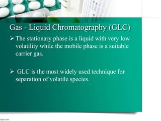 Gas - Liquid Chromatography (GLC)
 The stationary phase is a liquid with very low
volatility while the mobile phase is a suitable
carrier gas.
 GLC is the most widely used technique for
separation of volatile species.
12
 