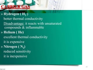 CARRIER GAS
» Hydrogen ( H2 )
better thermal conductivity
Disadvantage: it reacts with unsaturated
compounds & inflammable
» Helium ( He)
excellent thermal conductivity
it is expensive
» Nitrogen ( N2)
reduced sensitivity
it is inexpensive
22
 