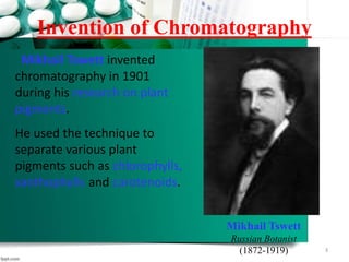 Invention of Chromatography
Mikhail Tswett
Russian Botanist
(1872-1919)
Mikhail Tswett invented
chromatography in 1901
during his research on plant
pigments.
He used the technique to
separate various plant
pigments such as chlorophylls,
xanthophylls and carotenoids.
3
 