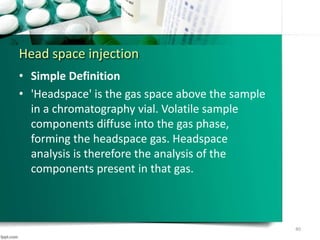 Head space injection
• Simple Definition
• 'Headspace' is the gas space above the sample
in a chromatography vial. Volatile sample
components diffuse into the gas phase,
forming the headspace gas. Headspace
analysis is therefore the analysis of the
components present in that gas.
40
 