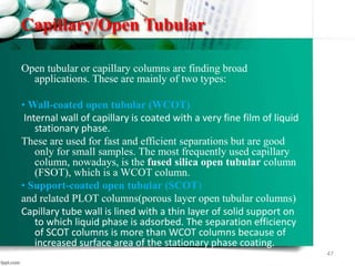 Capillary/Open Tubular
Open tubular or capillary columns are finding broad
applications. These are mainly of two types:
• Wall-coated open tubular (WCOT)
Internal wall of capillary is coated with a very fine film of liquid
stationary phase.
These are used for fast and efficient separations but are good
only for small samples. The most frequently used capillary
column, nowadays, is the fused silica open tubular column
(FSOT), which is a WCOT column.
• Support-coated open tubular (SCOT)
and related PLOT columns(porous layer open tubular columns)
Capillary tube wall is lined with a thin layer of solid support on
to which liquid phase is adsorbed. The separation efficiency
of SCOT columns is more than WCOT columns because of
increased surface area of the stationary phase coating.
47
 
