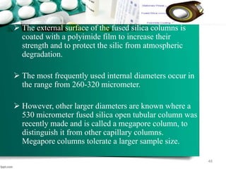  The external surface of the fused silica columns is
coated with a polyimide film to increase their
strength and to protect the silic from atmospheric
degradation.
 The most frequently used internal diameters occur in
the range from 260-320 micrometer.
 However, other larger diameters are known where a
530 micrometer fused silica open tubular column was
recently made and is called a megapore column, to
distinguish it from other capillary columns.
Megapore columns tolerate a larger sample size.
48
 